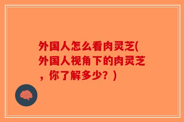 外国人怎么看肉灵芝(外国人视角下的肉灵芝，你了解多少？)