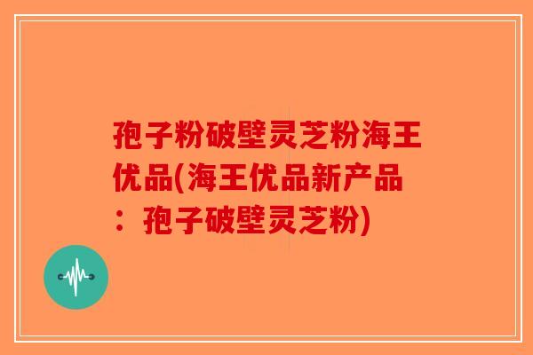孢子粉破壁灵芝粉海王优品(海王优品新产品：孢子破壁灵芝粉)