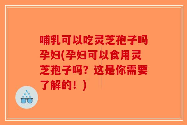 哺乳可以吃灵芝孢子吗孕妇(孕妇可以食用灵芝孢子吗？这是你需要了解的！)