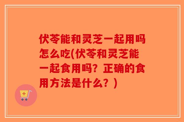 伏苓能和灵芝一起用吗怎么吃(伏苓和灵芝能一起食用吗？正确的食用方法是什么？)