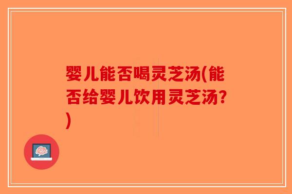 婴儿能否喝灵芝汤(能否给婴儿饮用灵芝汤？)