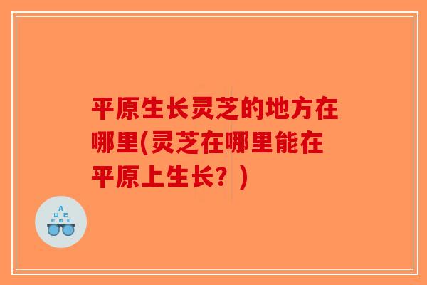 平原生长灵芝的地方在哪里(灵芝在哪里能在平原上生长？)