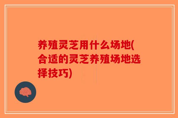 养殖灵芝用什么场地(合适的灵芝养殖场地选择技巧)