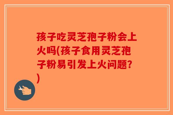 孩子吃灵芝孢子粉会上火吗(孩子食用灵芝孢子粉易引发上火问题？)