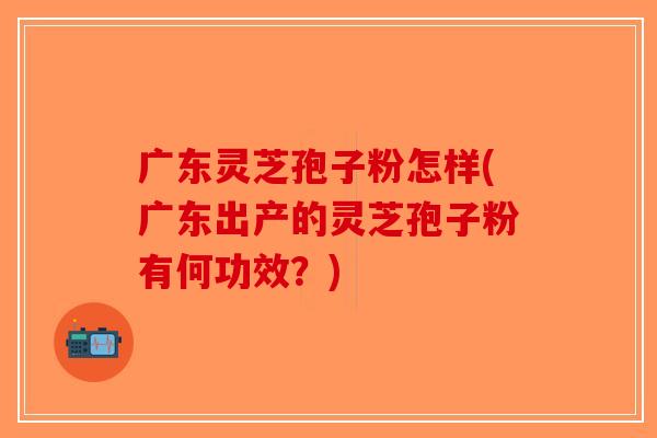 广东灵芝孢子粉怎样(广东出产的灵芝孢子粉有何功效？)