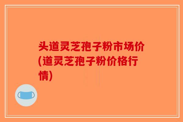 头道灵芝孢子粉市场价(道灵芝孢子粉价格行情)
