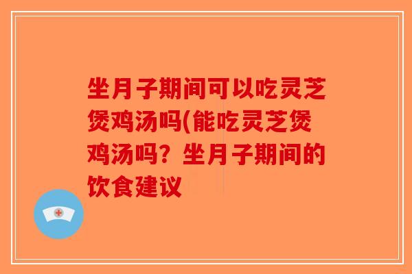 坐月子期间可以吃灵芝煲鸡汤吗(能吃灵芝煲鸡汤吗？坐月子期间的饮食建议