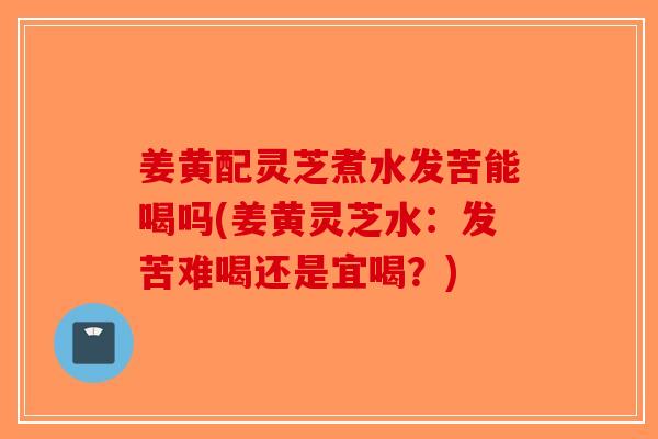 姜黄配灵芝煮水发苦能喝吗(姜黄灵芝水：发苦难喝还是宜喝？)