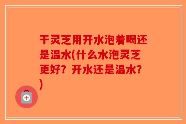 干灵芝用开水泡着喝还是温水(什么水泡灵芝更好？开水还是温水？)