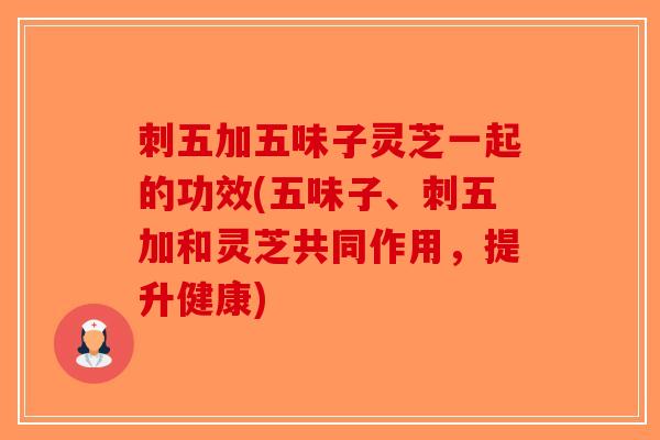 刺五加五味子灵芝一起的功效(五味子、刺五加和灵芝共同作用，提升健康)