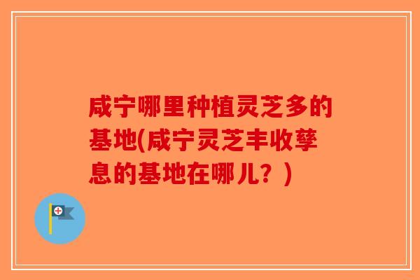 咸宁哪里种植灵芝多的基地(咸宁灵芝丰收孳息的基地在哪儿？)