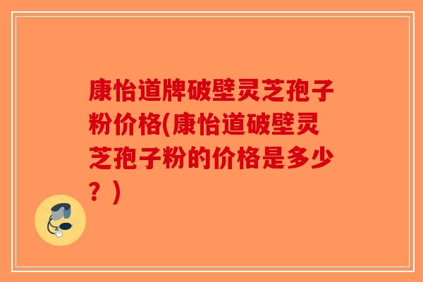 康怡道牌破壁灵芝孢子粉价格(康怡道破壁灵芝孢子粉的价格是多少？)