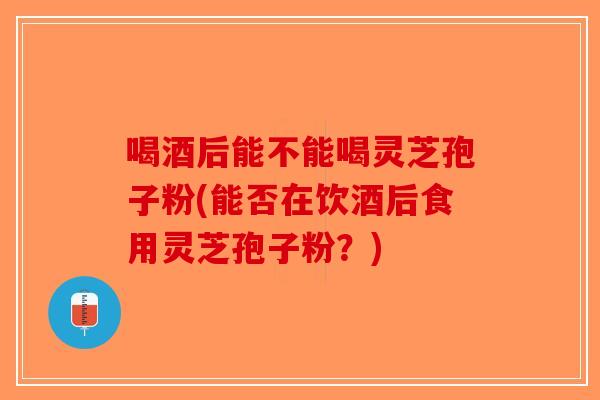 喝酒后能不能喝灵芝孢子粉(能否在饮酒后食用灵芝孢子粉？)
