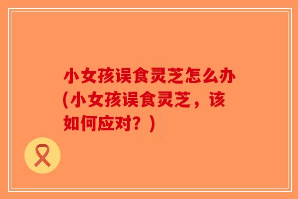 小女孩误食灵芝怎么办(小女孩误食灵芝，该如何应对？)