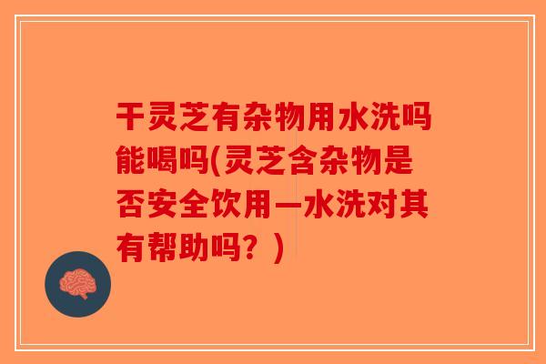 干灵芝有杂物用水洗吗能喝吗(灵芝含杂物是否安全饮用—水洗对其有帮助吗？)