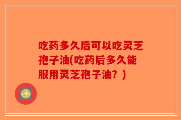 吃药多久后可以吃灵芝孢子油(吃药后多久能服用灵芝孢子油？)