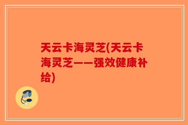 天云卡海灵芝(天云卡海灵芝——强效健康补给)