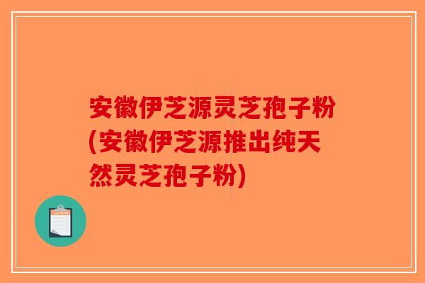 安徽伊芝源灵芝孢子粉(安徽伊芝源推出纯天然灵芝孢子粉)