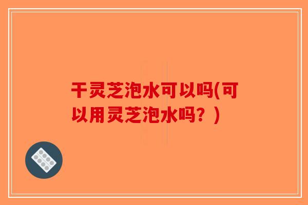 干灵芝泡水可以吗(可以用灵芝泡水吗？)