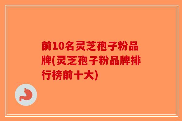 前10名灵芝孢子粉品牌(灵芝孢子粉品牌排行榜前十大)