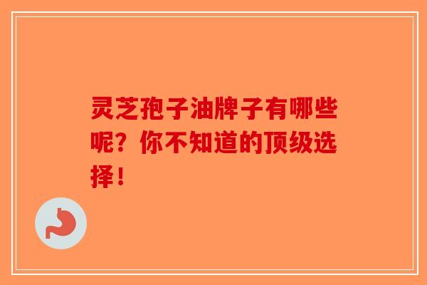 灵芝孢子油牌子有哪些呢？你不知道的顶级选择！