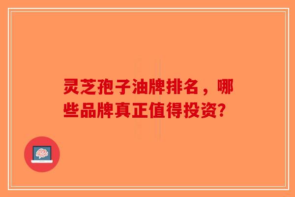 灵芝孢子油牌排名，哪些品牌真正值得投资？