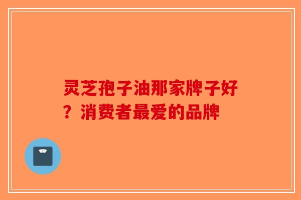灵芝孢子油那家牌子好？消费者最爱的品牌