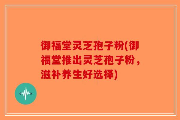 御福堂灵芝孢子粉(御福堂推出灵芝孢子粉，滋补养生好选择)