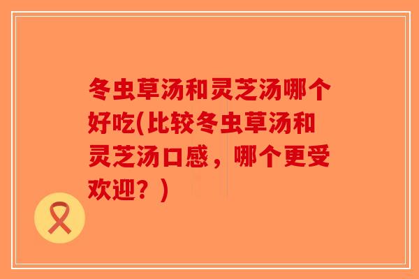 冬虫草汤和灵芝汤哪个好吃(比较冬虫草汤和灵芝汤口感，哪个更受欢迎？)