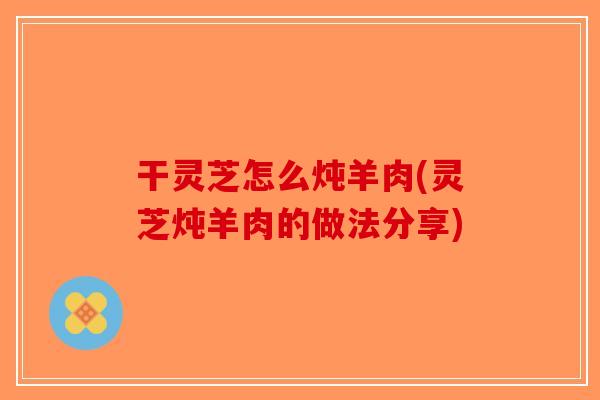 干灵芝怎么炖羊肉(灵芝炖羊肉的做法分享) 干灵芝怎么炖羊肉(灵芝炖羊肉的做法分享)