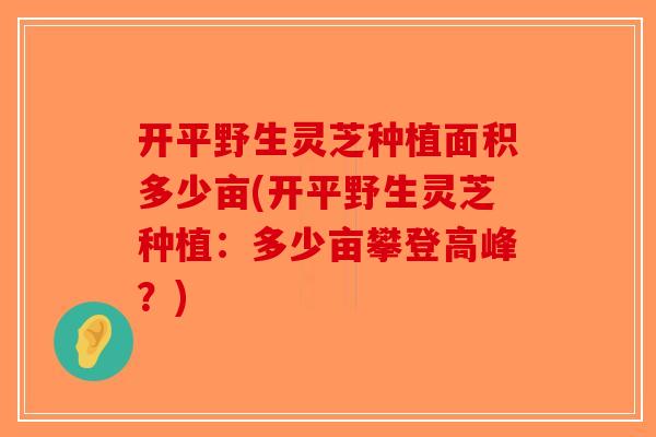 开平野生灵芝种植面积多少亩(开平野生灵芝种植:多少亩攀登高峰?) 开平野生灵芝种植面积多少亩(开平野生灵芝种植:多少亩攀登高峰?)