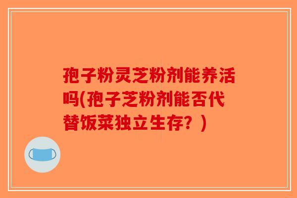 孢子粉灵芝粉剂能养活吗(孢子芝粉剂能否代替饭菜独立生存？)