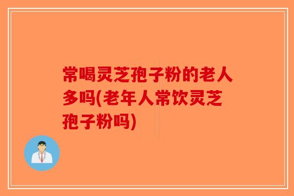 常喝灵芝孢子粉的老人多吗(老年人常饮灵芝孢子粉吗)