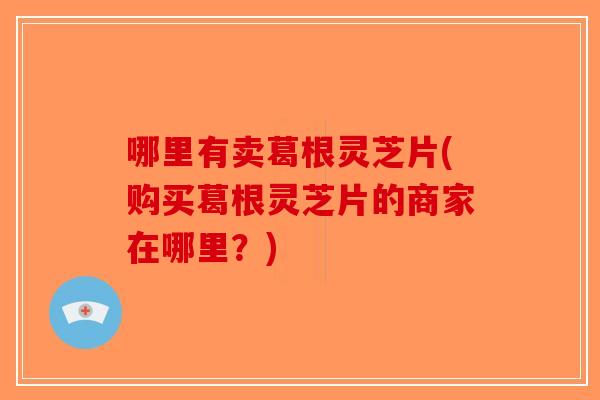 哪里有卖葛根灵芝片(购买葛根灵芝片的商家在哪里？)