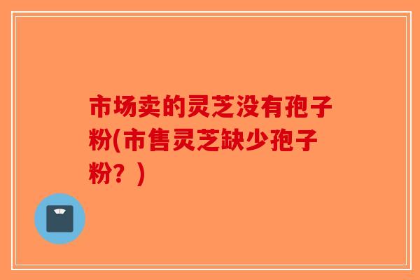 市场卖的灵芝没有孢子粉(市售灵芝缺少孢子粉?) 市场卖的灵芝没有孢子粉(市售灵芝缺少孢子粉?)