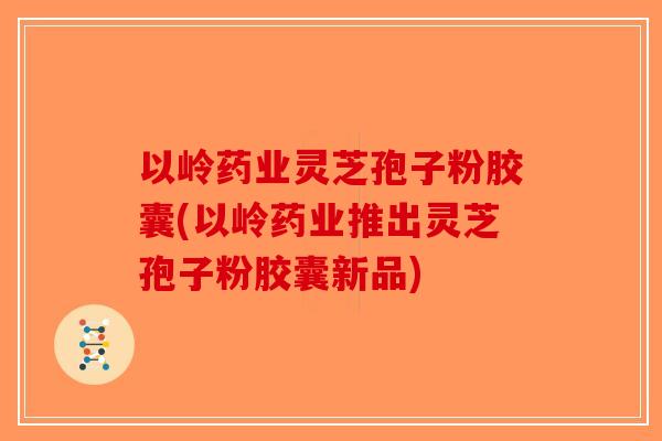 以岭药业灵芝孢子粉胶囊(以岭药业推出灵芝孢子粉胶囊新品)