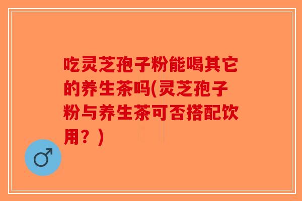 吃灵芝孢子粉能喝其它的养生茶吗(灵芝孢子粉与养生茶可否搭配饮用？)