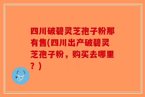 四川破碧灵芝孢子粉那有售(四川出产破碧灵芝孢子粉，购买去哪里？)