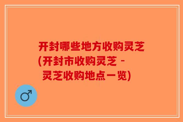 开封哪些地方收购灵芝(开封市收购灵芝 - 灵芝收购地点一览) 开封哪些地方收购灵芝(开封市收购灵芝 - 灵芝收购地点一览)