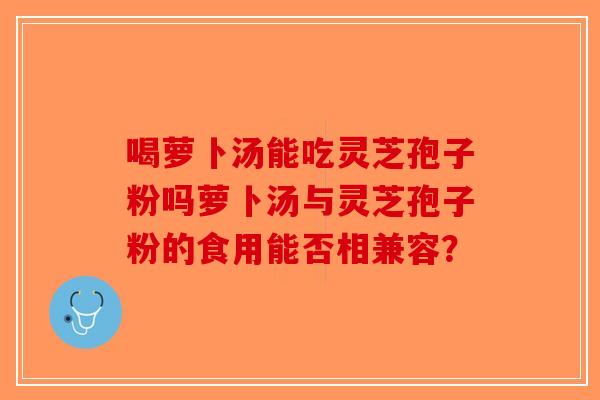 喝萝卜汤能吃灵芝孢子粉吗萝卜汤与灵芝孢子粉的食用能否相兼容？
