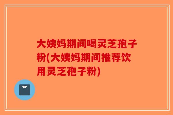 大姨妈期间喝灵芝孢子粉(大姨妈期间推荐饮用灵芝孢子粉)