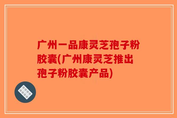 广州一品康灵芝孢子粉胶囊(广州康灵芝推出孢子粉胶囊产品)