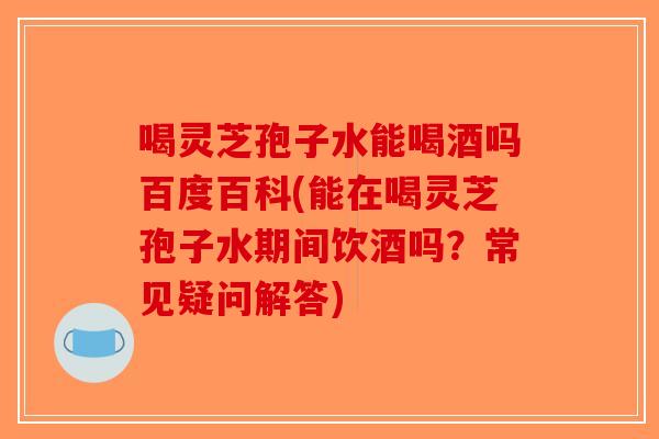 喝灵芝孢子水能喝酒吗百度百科(能在喝灵芝孢子水期间饮酒吗？常见疑问解答)