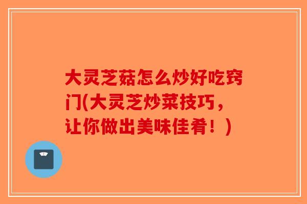 大灵芝菇怎么炒好吃窍门(大灵芝炒菜技巧，让你做出美味佳肴！)