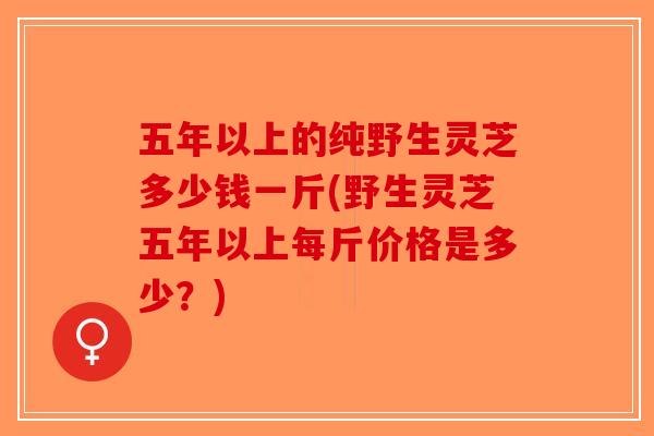 五年以上的纯野生灵芝多少钱一斤(野生灵芝五年以上每斤价格是多少？)