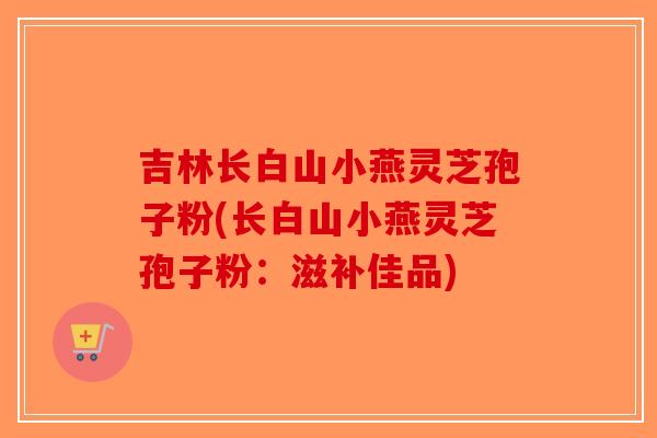 吉林长白山小燕灵芝孢子粉(长白山小燕灵芝孢子粉：滋补佳品)