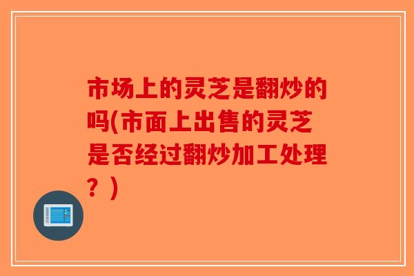 市场上的灵芝是翻炒的吗(市面上出售的灵芝是否经过翻炒加工处理?) 市场上的灵芝是翻炒的吗(市面上出售的灵芝是否经过翻炒加工处理?)