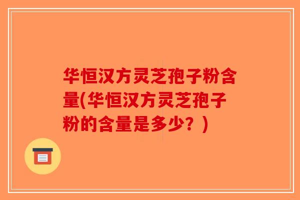 华恒汉方灵芝孢子粉含量(华恒汉方灵芝孢子粉的含量是多少？)