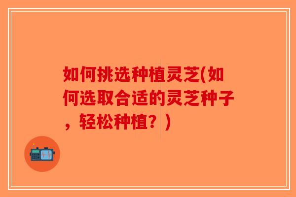 如何挑选种植灵芝(如何选取合适的灵芝种子，轻松种植？)