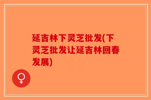 延吉林下灵芝批发(下灵芝批发让延吉林回春发展)
